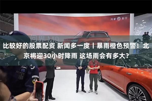 比较好的股票配资 新闻多一度丨暴雨橙色预警！北京将迎30小时降雨 这场雨会有多大？