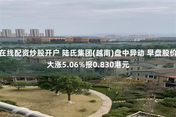 在线配资炒股开户 陆氏集团(越南)盘中异动 早盘股价大涨5.06%报0.830港元