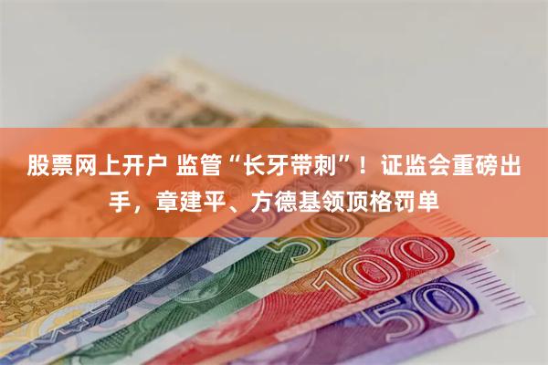股票网上开户 监管“长牙带刺”！证监会重磅出手，章建平、方德基领顶格罚单