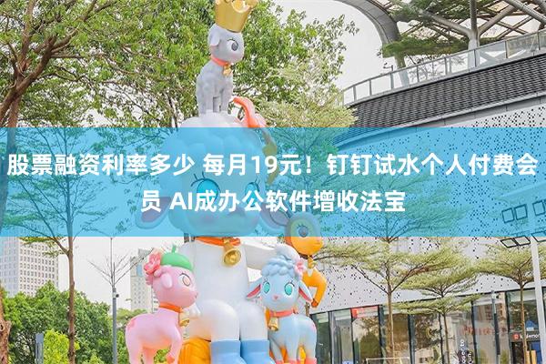 股票融资利率多少 每月19元！钉钉试水个人付费会员 AI成办公软件增收法宝