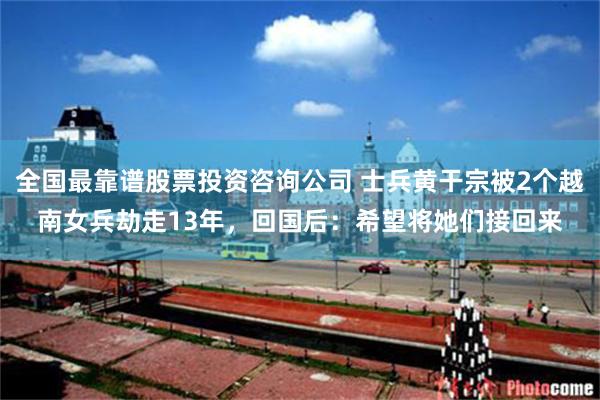 全国最靠谱股票投资咨询公司 士兵黄干宗被2个越南女兵劫走13年，回国后：希望将她们接回来