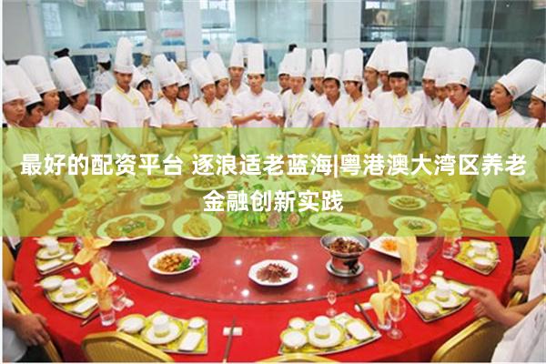 最好的配资平台 逐浪适老蓝海|粤港澳大湾区养老金融创新实践
