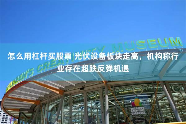 怎么用杠杆买股票 光伏设备板块走高，机构称行业存在超跌反弹机遇