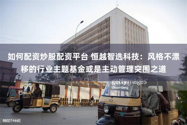如何配资炒股配资平台 恒越智选科技：风格不漂移的行业主题基金或是主动管理突围之道