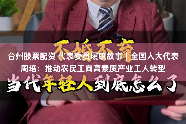 台州股票配资 代表委员履职故事｜全国人大代表周培：推动农民工向高素质产业工人转型