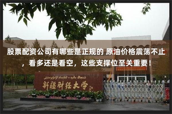 股票配资公司有哪些是正规的 原油价格震荡不止，看多还是看空，这些支撑位至关重要！