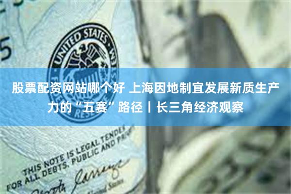 股票配资网站哪个好 上海因地制宜发展新质生产力的“五赛”路径丨长三角经济观察