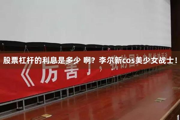 股票杠杆的利息是多少 啊？李尔新cos美少女战士！