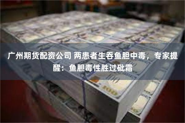 广州期货配资公司 两患者生吞鱼胆中毒，专家提醒：鱼胆毒性胜过砒霜