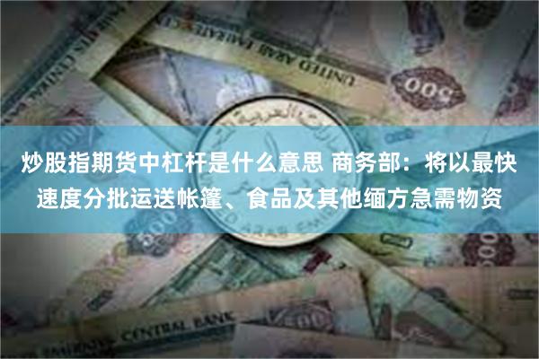 炒股指期货中杠杆是什么意思 商务部：将以最快速度分批运送帐篷、食品及其他缅方急需物资
