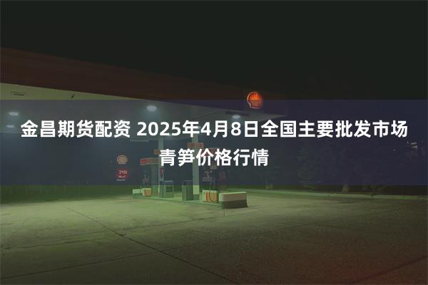 金昌期货配资 2025年4月8日全国主要批发市场青笋价格行情