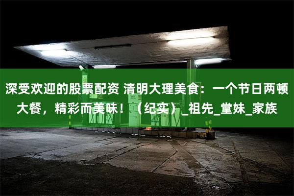 深受欢迎的股票配资 清明大理美食：一个节日两顿大餐，精彩而美味！（纪实）_祖先_堂妹_家族