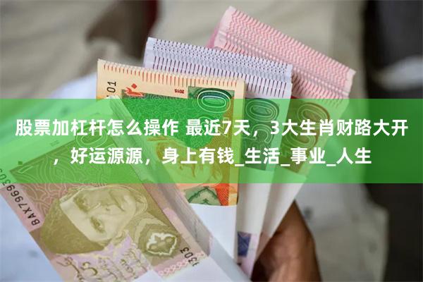 股票加杠杆怎么操作 最近7天，3大生肖财路大开，好运源源，身上有钱_生活_事业_人生