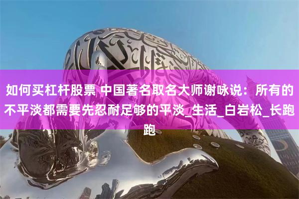 如何买杠杆股票 中国著名取名大师谢咏说：所有的不平淡都需要先忍耐足够的平淡_生活_白岩松_长跑