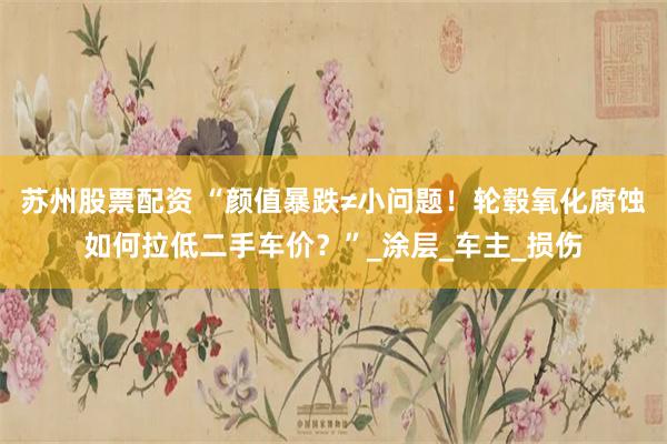 苏州股票配资 “颜值暴跌≠小问题！轮毂氧化腐蚀如何拉低二手车价？”_涂层_车主_损伤