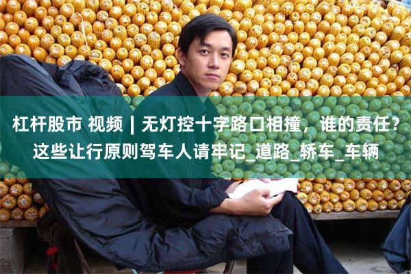 杠杆股市 视频∣无灯控十字路口相撞，谁的责任？这些让行原则驾车人请牢记_道路_轿车_车辆