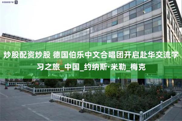 炒股配资炒股 德国伯乐中文合唱团开启赴华交流学习之旅_中国_约纳斯·米勒_梅克