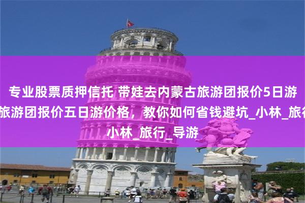 专业股票质押信托 带娃去内蒙古旅游团报价5日游，内蒙旅游团报价五日游价格，教你如何省钱避坑_小林_旅行_导游