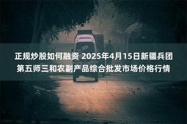 正规炒股如何融资 2025年4月15日新疆兵团第五师三和农副产品综合批发市场价格行情