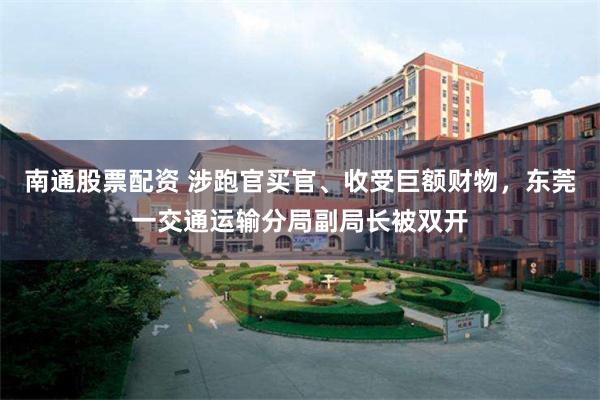 南通股票配资 涉跑官买官、收受巨额财物，东莞一交通运输分局副局长被双开