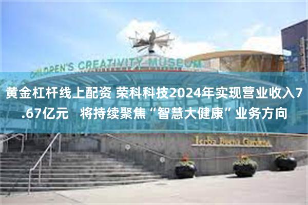 黄金杠杆线上配资 荣科科技2024年实现营业收入7.67亿元   将持续聚焦“智慧大健康”业务方向