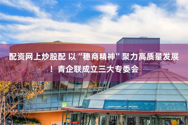 配资网上炒股配 以“穗商精神”聚力高质量发展！青企联成立三大专委会