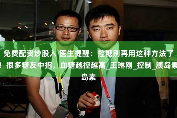 免费配资炒股入 医生提醒：控糖别再用这种方法了！很多糖友中招，血糖越控越高_王琳刚_控制_胰岛素