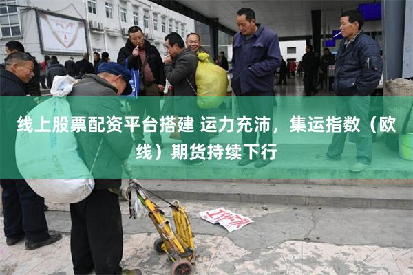 线上股票配资平台搭建 运力充沛，集运指数（欧线）期货持续下行