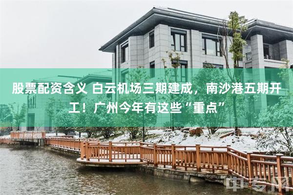 股票配资含义 白云机场三期建成，南沙港五期开工！广州今年有这些“重点”