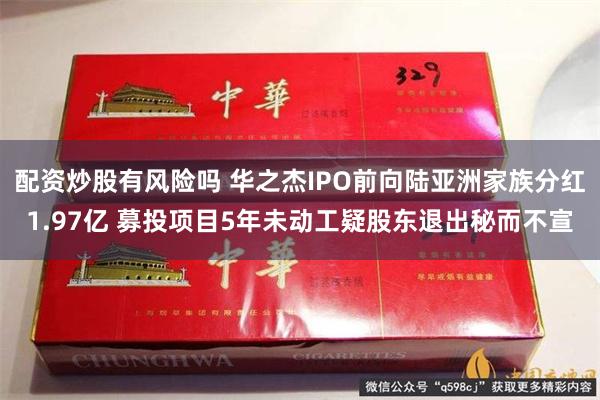 配资炒股有风险吗 华之杰IPO前向陆亚洲家族分红1.97亿 募投项目5年未动工疑股东退出秘而不宣