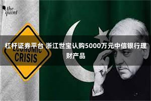 杠杆证券平台 浙江世宝认购5000万元中信银行理财产品