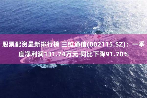 股票配资最新排行榜 三维通信(002115.SZ)：一季度净利润131.74万元 同比下降91.70%