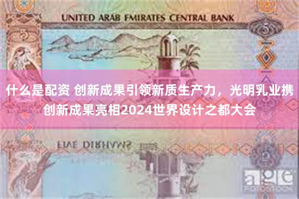 什么是配资 创新成果引领新质生产力，光明乳业携创新成果亮相2024世界设计之都大会