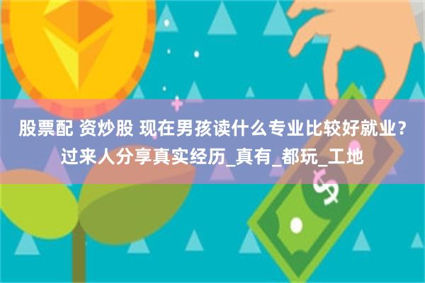 股票配 资炒股 现在男孩读什么专业比较好就业？过来人分享真实经历_真有_都玩_工地