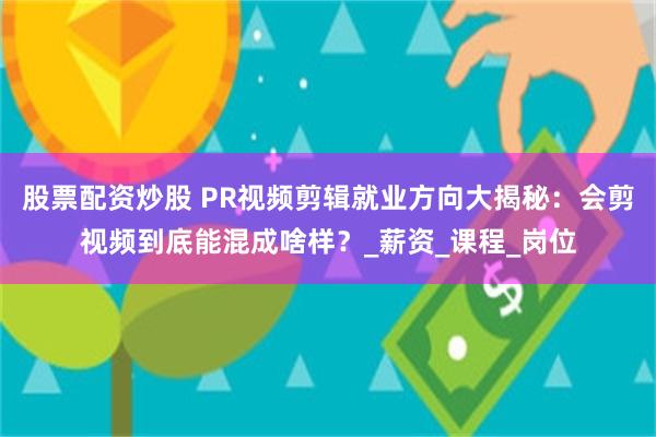 股票配资炒股 PR视频剪辑就业方向大揭秘：会剪视频到底能混成啥样？_薪资_课程_岗位