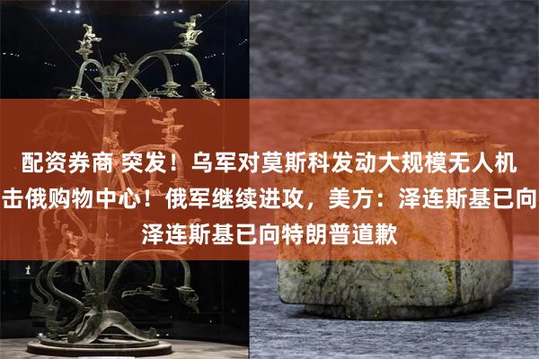 配资券商 突发！乌军对莫斯科发动大规模无人机袭击，还炮击俄购物中心！俄军继续进攻，美方：泽连斯基已向特朗普道歉