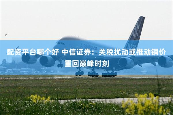 配资平台哪个好 中信证券：关税扰动或推动铜价重回巅峰时刻