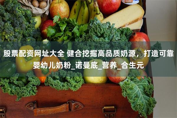 股票配资网址大全 健合挖掘高品质奶源，打造可靠婴幼儿奶粉_诺曼底_营养_合生元