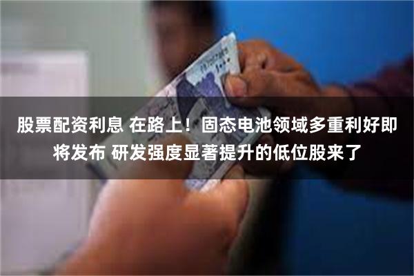 股票配资利息 在路上！固态电池领域多重利好即将发布 研发强度显著提升的低位股来了