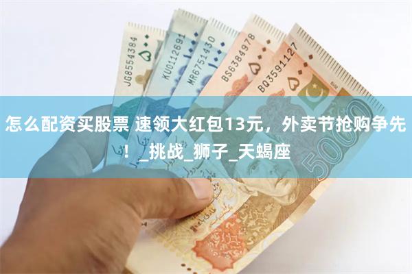 怎么配资买股票 速领大红包13元，外卖节抢购争先！_挑战_狮子_天蝎座