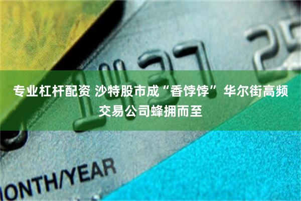 专业杠杆配资 沙特股市成“香饽饽” 华尔街高频交易公司蜂拥而至