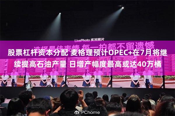 股票杠杆资本分配 麦格理预计OPEC+在7月将继续提高石油产量 日增产幅度最高或达40万桶