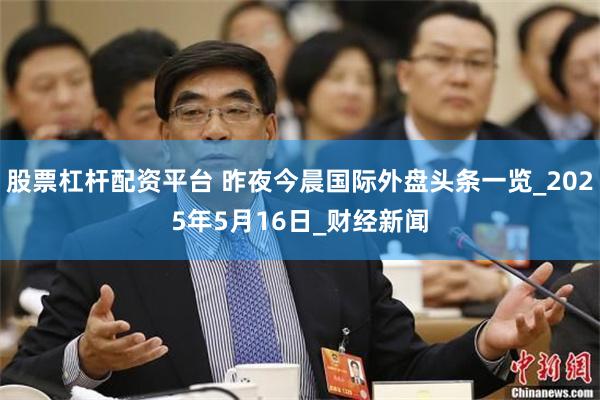 股票杠杆配资平台 昨夜今晨国际外盘头条一览_2025年5月16日_财经新闻