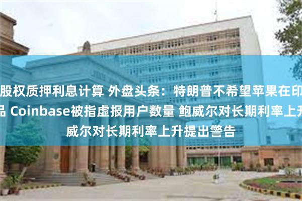 股权质押利息计算 外盘头条：特朗普不希望苹果在印度生产产品 Coinbase被指虚报用户数量 鲍威尔对长期利率上升提出警告
