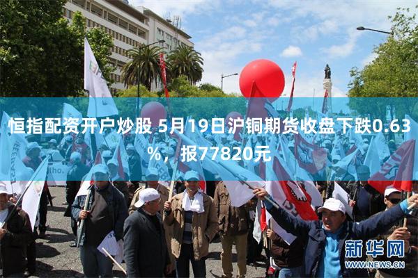恒指配资开户炒股 5月19日沪铜期货收盘下跌0.63%，报77820元