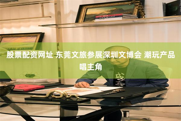 股票配资网址 东莞文旅参展深圳文博会 潮玩产品唱主角