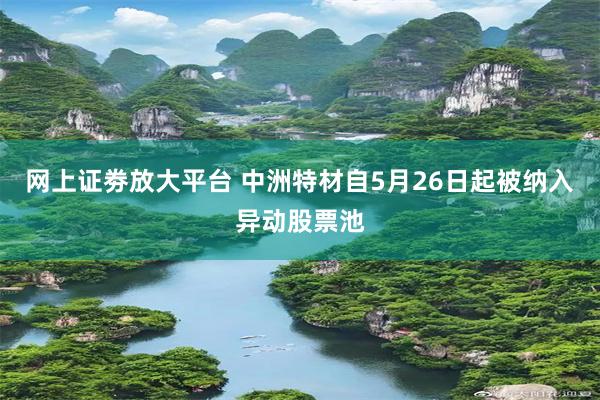 网上证劵放大平台 中洲特材自5月26日起被纳入异动股票池