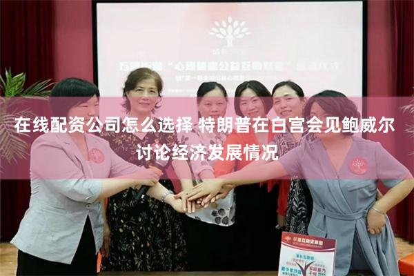 在线配资公司怎么选择 特朗普在白宫会见鲍威尔 讨论经济发展情况