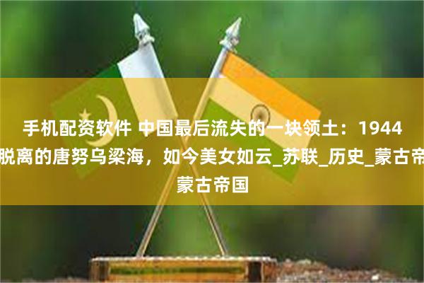 手机配资软件 中国最后流失的一块领土：1944年脱离的唐努乌梁海，如今美女如云_苏联_历史_蒙古帝国