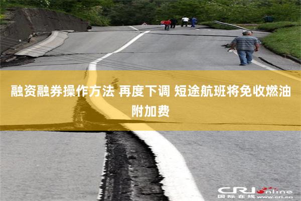 融资融券操作方法 再度下调 短途航班将免收燃油附加费